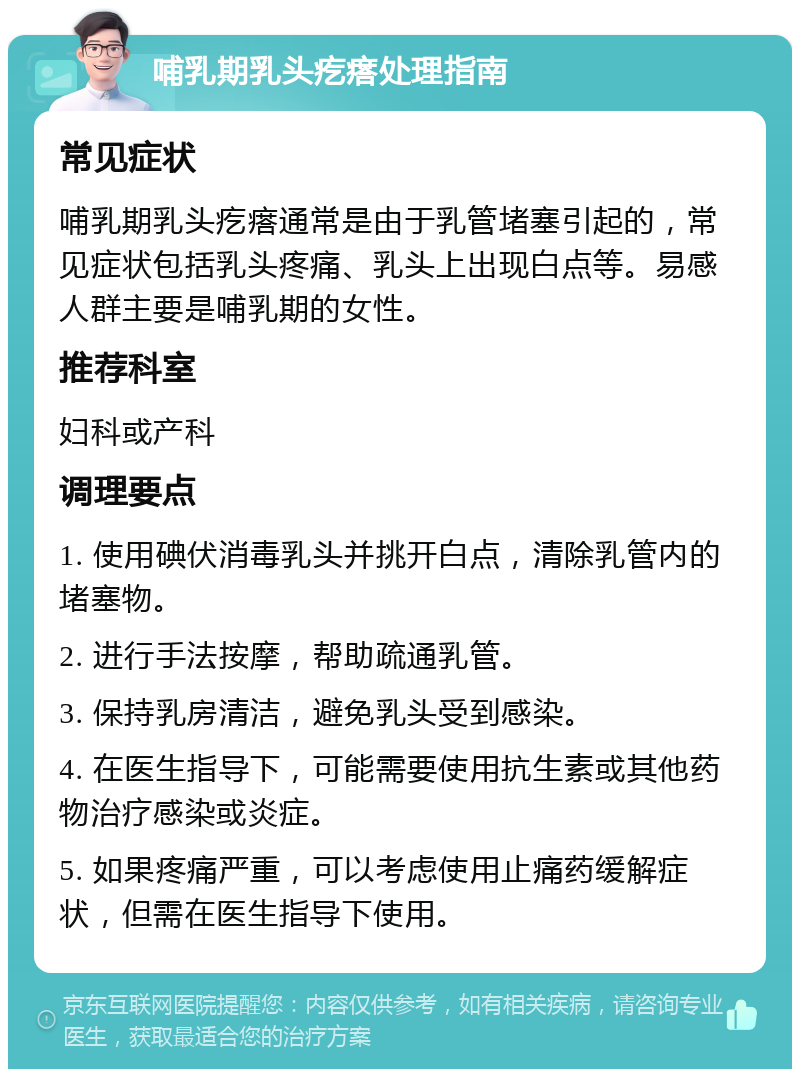 哺乳期乳头疙瘩处理指南 常见症状 哺乳期乳头疙瘩通常是由于乳管堵塞引起的，常见症状包括乳头疼痛、乳头上出现白点等。易感人群主要是哺乳期的女性。 推荐科室 妇科或产科 调理要点 1. 使用碘伏消毒乳头并挑开白点，清除乳管内的堵塞物。 2. 进行手法按摩，帮助疏通乳管。 3. 保持乳房清洁，避免乳头受到感染。 4. 在医生指导下，可能需要使用抗生素或其他药物治疗感染或炎症。 5. 如果疼痛严重，可以考虑使用止痛药缓解症状，但需在医生指导下使用。