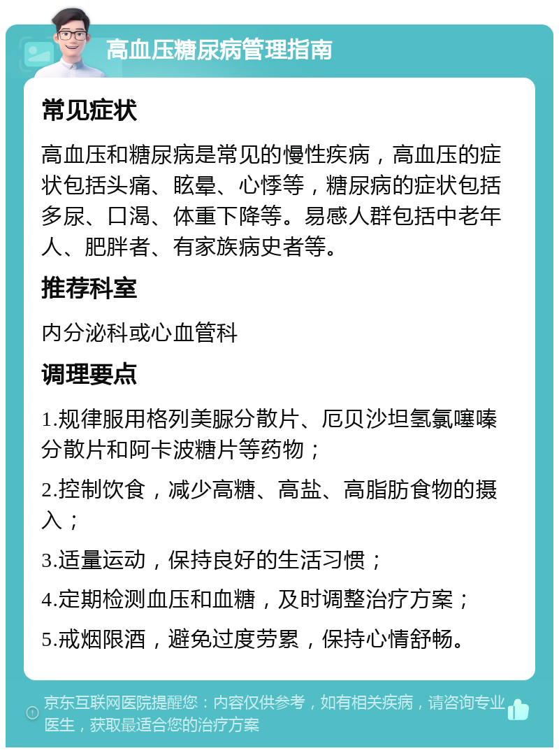 高血压糖尿病管理指南 常见症状 高血压和糖尿病是常见的慢性疾病，高血压的症状包括头痛、眩晕、心悸等，糖尿病的症状包括多尿、口渴、体重下降等。易感人群包括中老年人、肥胖者、有家族病史者等。 推荐科室 内分泌科或心血管科 调理要点 1.规律服用格列美脲分散片、厄贝沙坦氢氯噻嗪分散片和阿卡波糖片等药物； 2.控制饮食，减少高糖、高盐、高脂肪食物的摄入； 3.适量运动，保持良好的生活习惯； 4.定期检测血压和血糖，及时调整治疗方案； 5.戒烟限酒，避免过度劳累，保持心情舒畅。