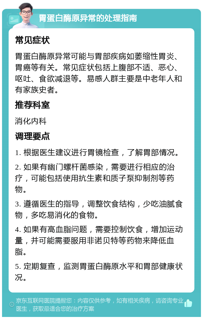 胃蛋白酶原异常的处理指南 常见症状 胃蛋白酶原异常可能与胃部疾病如萎缩性胃炎、胃癌等有关。常见症状包括上腹部不适、恶心、呕吐、食欲减退等。易感人群主要是中老年人和有家族史者。 推荐科室 消化内科 调理要点 1. 根据医生建议进行胃镜检查，了解胃部情况。 2. 如果有幽门螺杆菌感染，需要进行相应的治疗，可能包括使用抗生素和质子泵抑制剂等药物。 3. 遵循医生的指导，调整饮食结构，少吃油腻食物，多吃易消化的食物。 4. 如果有高血脂问题，需要控制饮食，增加运动量，并可能需要服用非诺贝特等药物来降低血脂。 5. 定期复查，监测胃蛋白酶原水平和胃部健康状况。