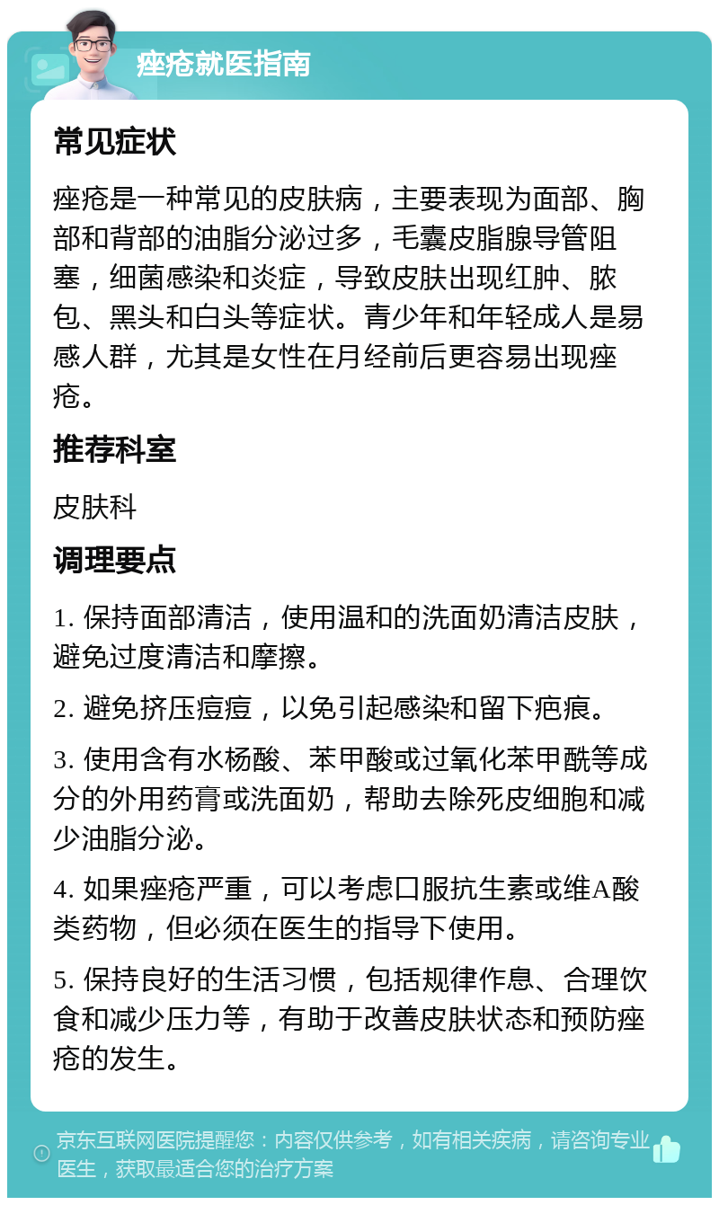 痤疮就医指南 常见症状 痤疮是一种常见的皮肤病，主要表现为面部、胸部和背部的油脂分泌过多，毛囊皮脂腺导管阻塞，细菌感染和炎症，导致皮肤出现红肿、脓包、黑头和白头等症状。青少年和年轻成人是易感人群，尤其是女性在月经前后更容易出现痤疮。 推荐科室 皮肤科 调理要点 1. 保持面部清洁，使用温和的洗面奶清洁皮肤，避免过度清洁和摩擦。 2. 避免挤压痘痘，以免引起感染和留下疤痕。 3. 使用含有水杨酸、苯甲酸或过氧化苯甲酰等成分的外用药膏或洗面奶，帮助去除死皮细胞和减少油脂分泌。 4. 如果痤疮严重，可以考虑口服抗生素或维A酸类药物，但必须在医生的指导下使用。 5. 保持良好的生活习惯，包括规律作息、合理饮食和减少压力等，有助于改善皮肤状态和预防痤疮的发生。