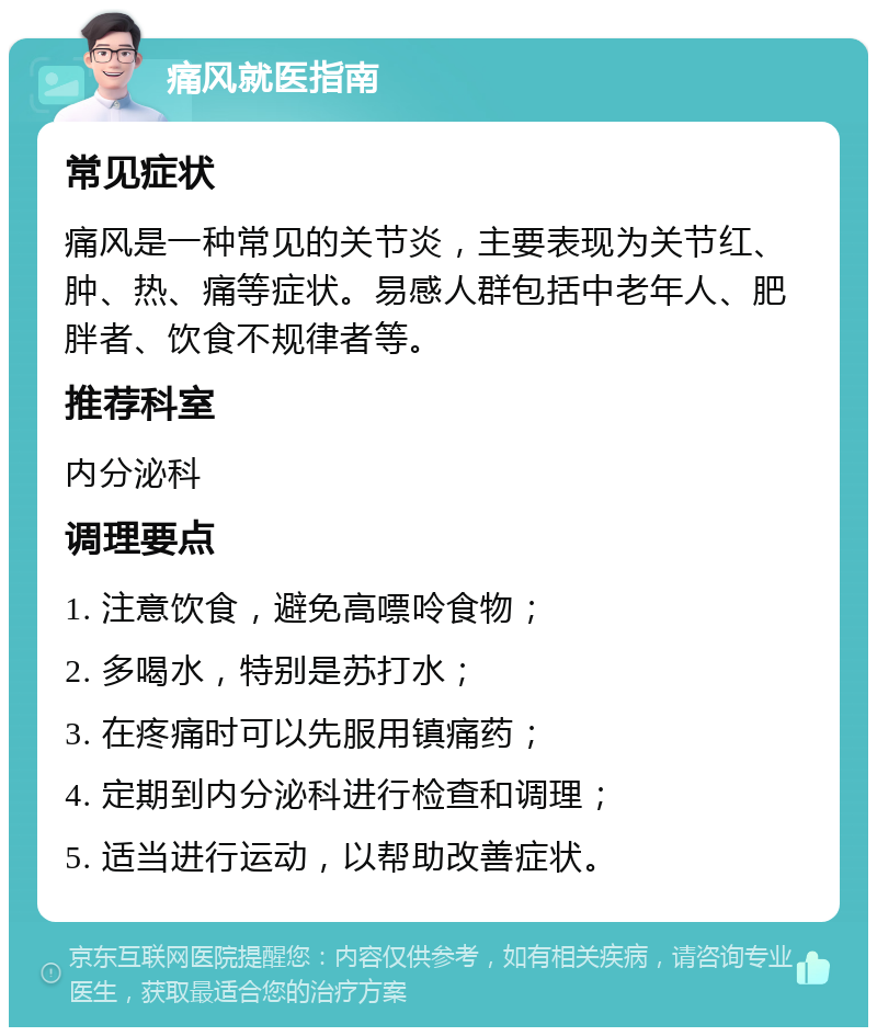 痛风就医指南 常见症状 痛风是一种常见的关节炎，主要表现为关节红、肿、热、痛等症状。易感人群包括中老年人、肥胖者、饮食不规律者等。 推荐科室 内分泌科 调理要点 1. 注意饮食，避免高嘌呤食物； 2. 多喝水，特别是苏打水； 3. 在疼痛时可以先服用镇痛药； 4. 定期到内分泌科进行检查和调理； 5. 适当进行运动，以帮助改善症状。