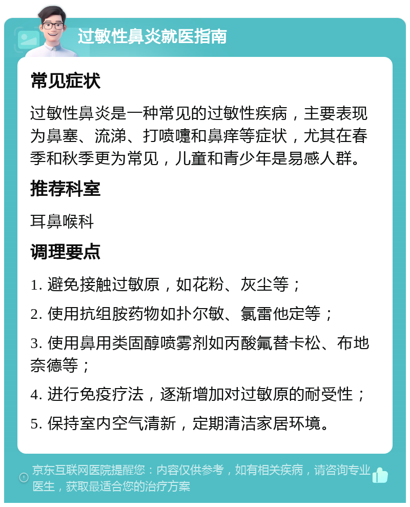 过敏性鼻炎就医指南 常见症状 过敏性鼻炎是一种常见的过敏性疾病，主要表现为鼻塞、流涕、打喷嚏和鼻痒等症状，尤其在春季和秋季更为常见，儿童和青少年是易感人群。 推荐科室 耳鼻喉科 调理要点 1. 避免接触过敏原，如花粉、灰尘等； 2. 使用抗组胺药物如扑尔敏、氯雷他定等； 3. 使用鼻用类固醇喷雾剂如丙酸氟替卡松、布地奈德等； 4. 进行免疫疗法，逐渐增加对过敏原的耐受性； 5. 保持室内空气清新，定期清洁家居环境。