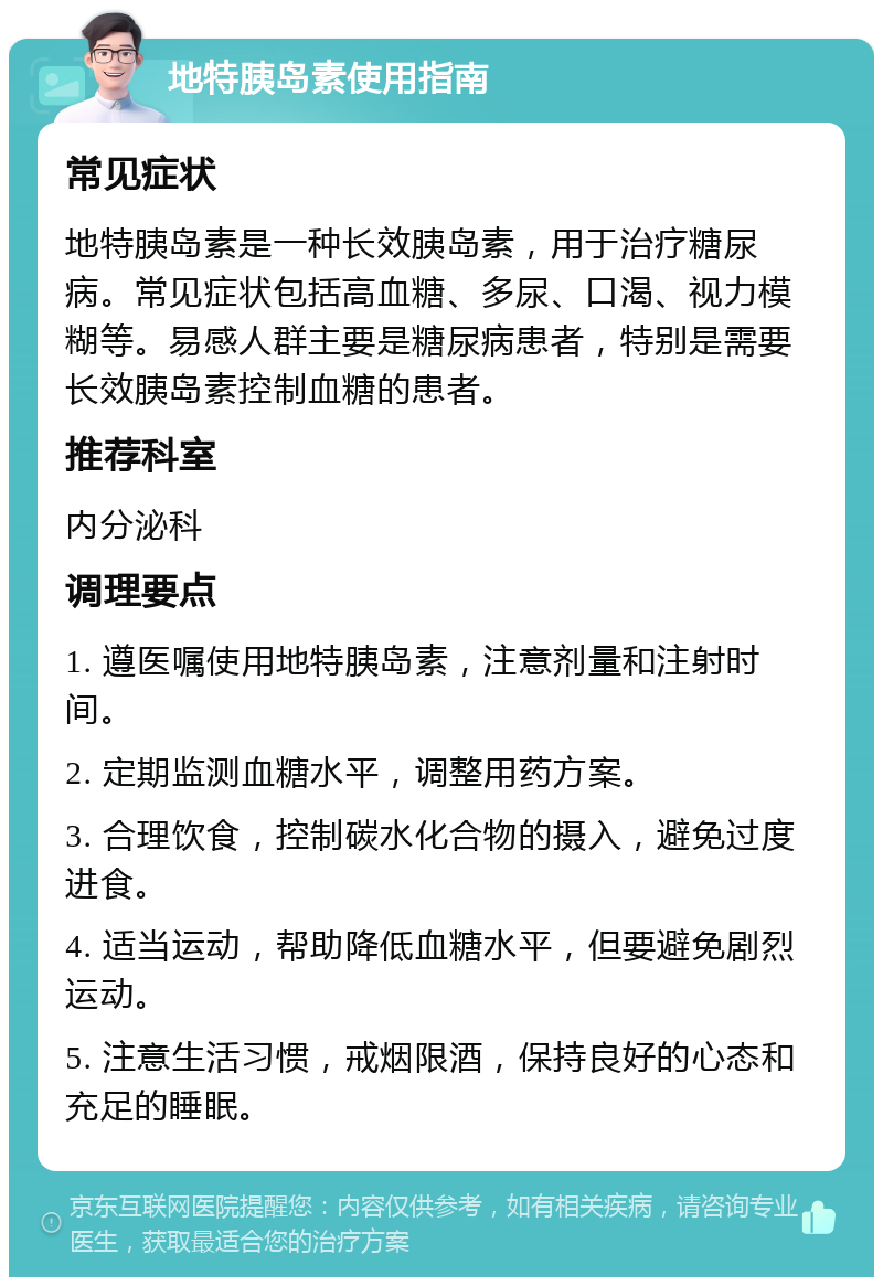 地特胰岛素使用指南 常见症状 地特胰岛素是一种长效胰岛素，用于治疗糖尿病。常见症状包括高血糖、多尿、口渴、视力模糊等。易感人群主要是糖尿病患者，特别是需要长效胰岛素控制血糖的患者。 推荐科室 内分泌科 调理要点 1. 遵医嘱使用地特胰岛素，注意剂量和注射时间。 2. 定期监测血糖水平，调整用药方案。 3. 合理饮食，控制碳水化合物的摄入，避免过度进食。 4. 适当运动，帮助降低血糖水平，但要避免剧烈运动。 5. 注意生活习惯，戒烟限酒，保持良好的心态和充足的睡眠。