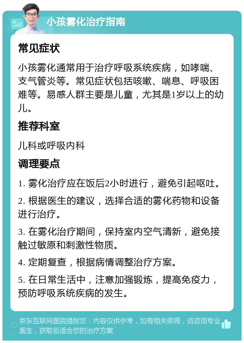 小孩雾化治疗指南 常见症状 小孩雾化通常用于治疗呼吸系统疾病，如哮喘、支气管炎等。常见症状包括咳嗽、喘息、呼吸困难等。易感人群主要是儿童，尤其是1岁以上的幼儿。 推荐科室 儿科或呼吸内科 调理要点 1. 雾化治疗应在饭后2小时进行，避免引起呕吐。 2. 根据医生的建议，选择合适的雾化药物和设备进行治疗。 3. 在雾化治疗期间，保持室内空气清新，避免接触过敏原和刺激性物质。 4. 定期复查，根据病情调整治疗方案。 5. 在日常生活中，注意加强锻炼，提高免疫力，预防呼吸系统疾病的发生。