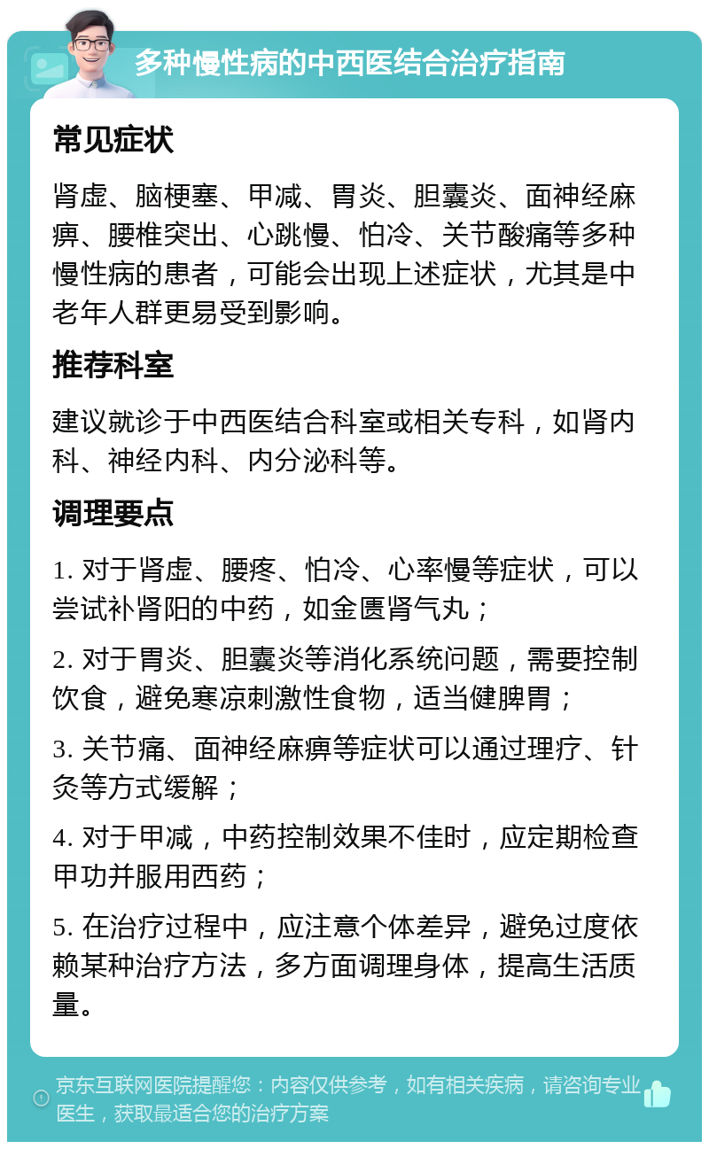 多种慢性病的中西医结合治疗指南 常见症状 肾虚、脑梗塞、甲减、胃炎、胆囊炎、面神经麻痹、腰椎突出、心跳慢、怕冷、关节酸痛等多种慢性病的患者，可能会出现上述症状，尤其是中老年人群更易受到影响。 推荐科室 建议就诊于中西医结合科室或相关专科，如肾内科、神经内科、内分泌科等。 调理要点 1. 对于肾虚、腰疼、怕冷、心率慢等症状，可以尝试补肾阳的中药，如金匮肾气丸； 2. 对于胃炎、胆囊炎等消化系统问题，需要控制饮食，避免寒凉刺激性食物，适当健脾胃； 3. 关节痛、面神经麻痹等症状可以通过理疗、针灸等方式缓解； 4. 对于甲减，中药控制效果不佳时，应定期检查甲功并服用西药； 5. 在治疗过程中，应注意个体差异，避免过度依赖某种治疗方法，多方面调理身体，提高生活质量。