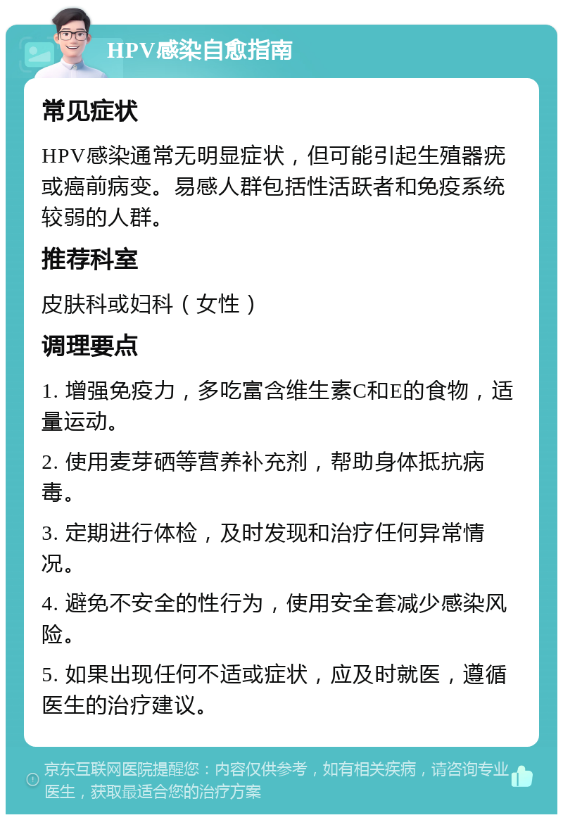 HPV感染自愈指南 常见症状 HPV感染通常无明显症状，但可能引起生殖器疣或癌前病变。易感人群包括性活跃者和免疫系统较弱的人群。 推荐科室 皮肤科或妇科（女性） 调理要点 1. 增强免疫力，多吃富含维生素C和E的食物，适量运动。 2. 使用麦芽硒等营养补充剂，帮助身体抵抗病毒。 3. 定期进行体检，及时发现和治疗任何异常情况。 4. 避免不安全的性行为，使用安全套减少感染风险。 5. 如果出现任何不适或症状，应及时就医，遵循医生的治疗建议。