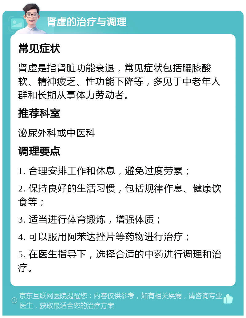 肾虚的治疗与调理 常见症状 肾虚是指肾脏功能衰退，常见症状包括腰膝酸软、精神疲乏、性功能下降等，多见于中老年人群和长期从事体力劳动者。 推荐科室 泌尿外科或中医科 调理要点 1. 合理安排工作和休息，避免过度劳累； 2. 保持良好的生活习惯，包括规律作息、健康饮食等； 3. 适当进行体育锻炼，增强体质； 4. 可以服用阿苯达挫片等药物进行治疗； 5. 在医生指导下，选择合适的中药进行调理和治疗。