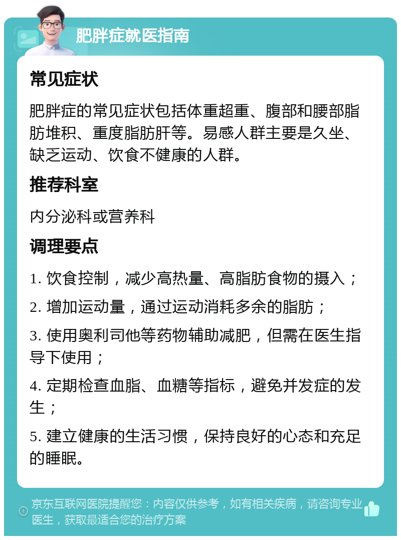 肥胖症就医指南 常见症状 肥胖症的常见症状包括体重超重、腹部和腰部脂肪堆积、重度脂肪肝等。易感人群主要是久坐、缺乏运动、饮食不健康的人群。 推荐科室 内分泌科或营养科 调理要点 1. 饮食控制，减少高热量、高脂肪食物的摄入； 2. 增加运动量，通过运动消耗多余的脂肪； 3. 使用奥利司他等药物辅助减肥，但需在医生指导下使用； 4. 定期检查血脂、血糖等指标，避免并发症的发生； 5. 建立健康的生活习惯，保持良好的心态和充足的睡眠。