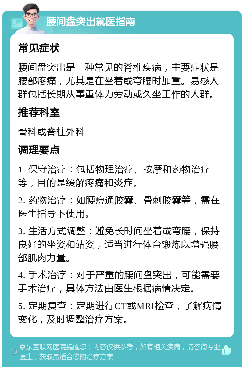 腰间盘突出就医指南 常见症状 腰间盘突出是一种常见的脊椎疾病，主要症状是腰部疼痛，尤其是在坐着或弯腰时加重。易感人群包括长期从事重体力劳动或久坐工作的人群。 推荐科室 骨科或脊柱外科 调理要点 1. 保守治疗：包括物理治疗、按摩和药物治疗等，目的是缓解疼痛和炎症。 2. 药物治疗：如腰痹通胶囊、骨刺胶囊等，需在医生指导下使用。 3. 生活方式调整：避免长时间坐着或弯腰，保持良好的坐姿和站姿，适当进行体育锻炼以增强腰部肌肉力量。 4. 手术治疗：对于严重的腰间盘突出，可能需要手术治疗，具体方法由医生根据病情决定。 5. 定期复查：定期进行CT或MRI检查，了解病情变化，及时调整治疗方案。