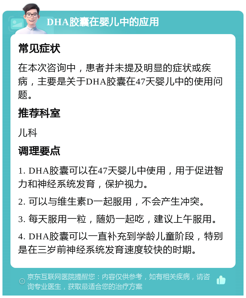 DHA胶囊在婴儿中的应用 常见症状 在本次咨询中，患者并未提及明显的症状或疾病，主要是关于DHA胶囊在47天婴儿中的使用问题。 推荐科室 儿科 调理要点 1. DHA胶囊可以在47天婴儿中使用，用于促进智力和神经系统发育，保护视力。 2. 可以与维生素D一起服用，不会产生冲突。 3. 每天服用一粒，随奶一起吃，建议上午服用。 4. DHA胶囊可以一直补充到学龄儿童阶段，特别是在三岁前神经系统发育速度较快的时期。