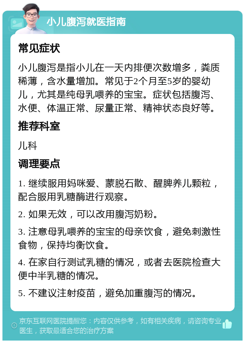 小儿腹泻就医指南 常见症状 小儿腹泻是指小儿在一天内排便次数增多，粪质稀薄，含水量增加。常见于2个月至5岁的婴幼儿，尤其是纯母乳喂养的宝宝。症状包括腹泻、水便、体温正常、尿量正常、精神状态良好等。 推荐科室 儿科 调理要点 1. 继续服用妈咪爱、蒙脱石散、醒脾养儿颗粒，配合服用乳糖酶进行观察。 2. 如果无效，可以改用腹泻奶粉。 3. 注意母乳喂养的宝宝的母亲饮食，避免刺激性食物，保持均衡饮食。 4. 在家自行测试乳糖的情况，或者去医院检查大便中半乳糖的情况。 5. 不建议注射疫苗，避免加重腹泻的情况。