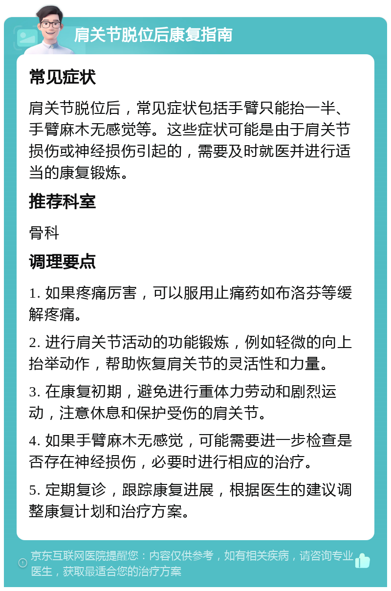 肩关节脱位后康复指南 常见症状 肩关节脱位后，常见症状包括手臂只能抬一半、手臂麻木无感觉等。这些症状可能是由于肩关节损伤或神经损伤引起的，需要及时就医并进行适当的康复锻炼。 推荐科室 骨科 调理要点 1. 如果疼痛厉害，可以服用止痛药如布洛芬等缓解疼痛。 2. 进行肩关节活动的功能锻炼，例如轻微的向上抬举动作，帮助恢复肩关节的灵活性和力量。 3. 在康复初期，避免进行重体力劳动和剧烈运动，注意休息和保护受伤的肩关节。 4. 如果手臂麻木无感觉，可能需要进一步检查是否存在神经损伤，必要时进行相应的治疗。 5. 定期复诊，跟踪康复进展，根据医生的建议调整康复计划和治疗方案。