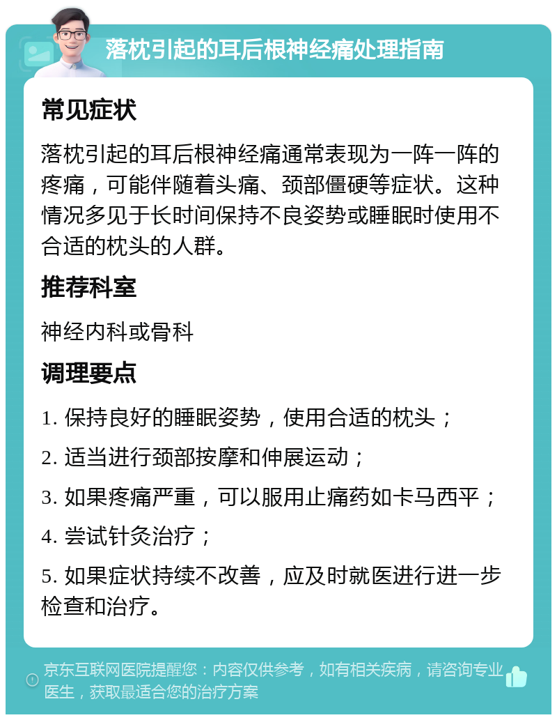 落枕引起的耳后根神经痛处理指南 常见症状 落枕引起的耳后根神经痛通常表现为一阵一阵的疼痛，可能伴随着头痛、颈部僵硬等症状。这种情况多见于长时间保持不良姿势或睡眠时使用不合适的枕头的人群。 推荐科室 神经内科或骨科 调理要点 1. 保持良好的睡眠姿势，使用合适的枕头； 2. 适当进行颈部按摩和伸展运动； 3. 如果疼痛严重，可以服用止痛药如卡马西平； 4. 尝试针灸治疗； 5. 如果症状持续不改善，应及时就医进行进一步检查和治疗。