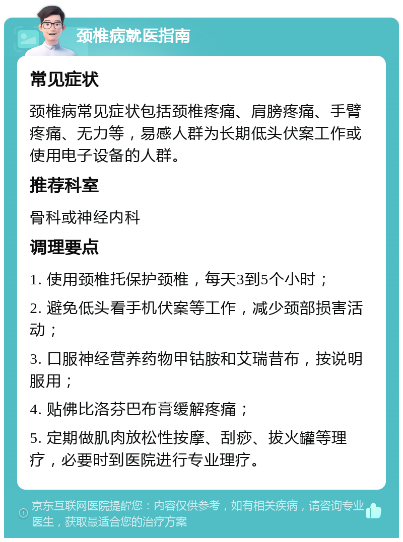 颈椎病就医指南 常见症状 颈椎病常见症状包括颈椎疼痛、肩膀疼痛、手臂疼痛、无力等，易感人群为长期低头伏案工作或使用电子设备的人群。 推荐科室 骨科或神经内科 调理要点 1. 使用颈椎托保护颈椎，每天3到5个小时； 2. 避免低头看手机伏案等工作，减少颈部损害活动； 3. 口服神经营养药物甲钴胺和艾瑞昔布，按说明服用； 4. 贴佛比洛芬巴布膏缓解疼痛； 5. 定期做肌肉放松性按摩、刮痧、拔火罐等理疗，必要时到医院进行专业理疗。