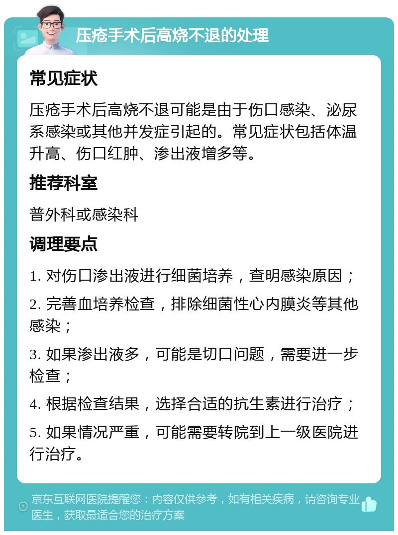 压疮手术后高烧不退的处理 常见症状 压疮手术后高烧不退可能是由于伤口感染、泌尿系感染或其他并发症引起的。常见症状包括体温升高、伤口红肿、渗出液增多等。 推荐科室 普外科或感染科 调理要点 1. 对伤口渗出液进行细菌培养，查明感染原因； 2. 完善血培养检查，排除细菌性心内膜炎等其他感染； 3. 如果渗出液多，可能是切口问题，需要进一步检查； 4. 根据检查结果，选择合适的抗生素进行治疗； 5. 如果情况严重，可能需要转院到上一级医院进行治疗。