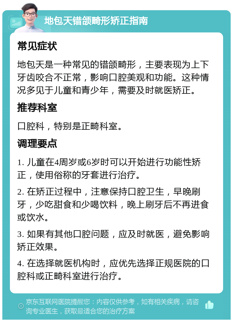 地包天错颌畸形矫正指南 常见症状 地包天是一种常见的错颌畸形，主要表现为上下牙齿咬合不正常，影响口腔美观和功能。这种情况多见于儿童和青少年，需要及时就医矫正。 推荐科室 口腔科，特别是正畸科室。 调理要点 1. 儿童在4周岁或6岁时可以开始进行功能性矫正，使用俗称的牙套进行治疗。 2. 在矫正过程中，注意保持口腔卫生，早晚刷牙，少吃甜食和少喝饮料，晚上刷牙后不再进食或饮水。 3. 如果有其他口腔问题，应及时就医，避免影响矫正效果。 4. 在选择就医机构时，应优先选择正规医院的口腔科或正畸科室进行治疗。