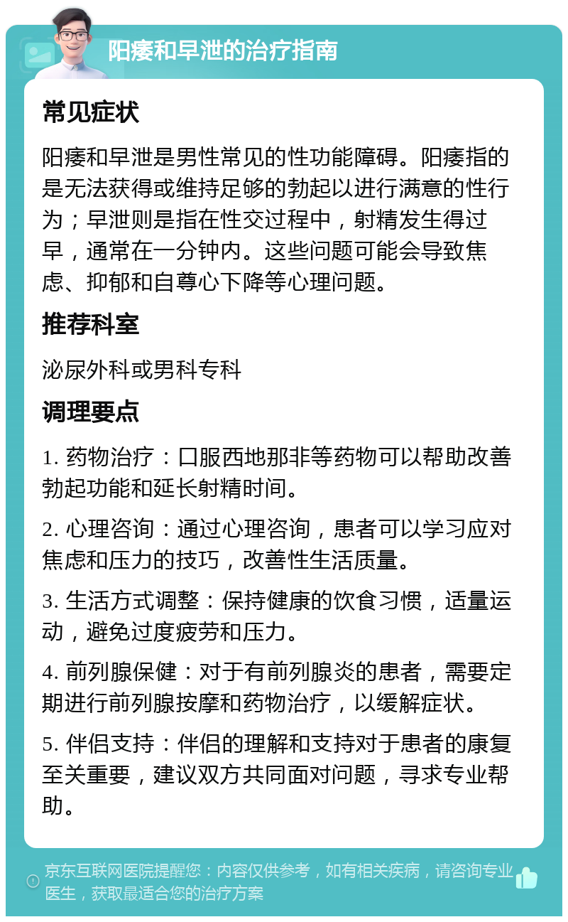 阳痿和早泄的治疗指南 常见症状 阳痿和早泄是男性常见的性功能障碍。阳痿指的是无法获得或维持足够的勃起以进行满意的性行为；早泄则是指在性交过程中，射精发生得过早，通常在一分钟内。这些问题可能会导致焦虑、抑郁和自尊心下降等心理问题。 推荐科室 泌尿外科或男科专科 调理要点 1. 药物治疗：口服西地那非等药物可以帮助改善勃起功能和延长射精时间。 2. 心理咨询：通过心理咨询，患者可以学习应对焦虑和压力的技巧，改善性生活质量。 3. 生活方式调整：保持健康的饮食习惯，适量运动，避免过度疲劳和压力。 4. 前列腺保健：对于有前列腺炎的患者，需要定期进行前列腺按摩和药物治疗，以缓解症状。 5. 伴侣支持：伴侣的理解和支持对于患者的康复至关重要，建议双方共同面对问题，寻求专业帮助。