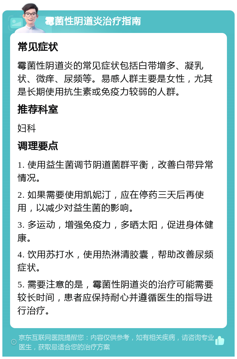 霉菌性阴道炎治疗指南 常见症状 霉菌性阴道炎的常见症状包括白带增多、凝乳状、微痒、尿频等。易感人群主要是女性，尤其是长期使用抗生素或免疫力较弱的人群。 推荐科室 妇科 调理要点 1. 使用益生菌调节阴道菌群平衡，改善白带异常情况。 2. 如果需要使用凯妮汀，应在停药三天后再使用，以减少对益生菌的影响。 3. 多运动，增强免疫力，多晒太阳，促进身体健康。 4. 饮用苏打水，使用热淋清胶囊，帮助改善尿频症状。 5. 需要注意的是，霉菌性阴道炎的治疗可能需要较长时间，患者应保持耐心并遵循医生的指导进行治疗。