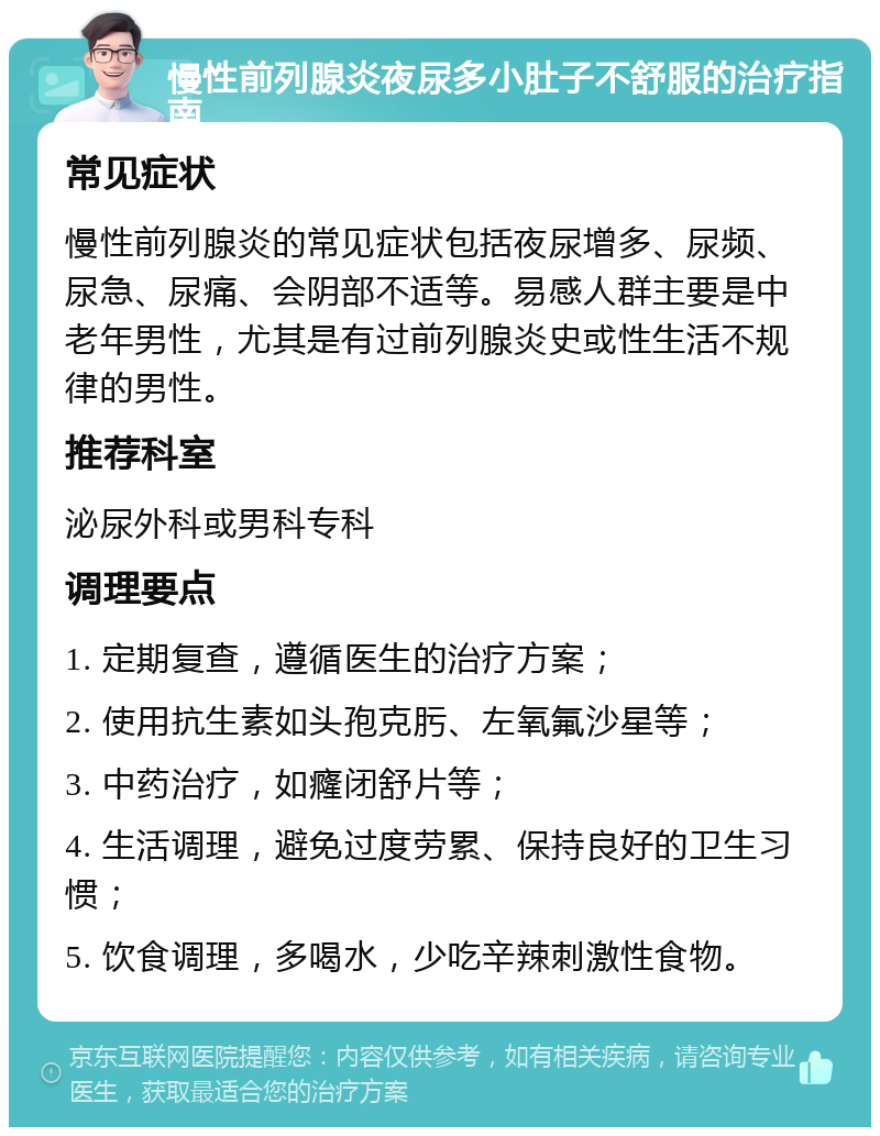 慢性前列腺炎夜尿多小肚子不舒服的治疗指南 常见症状 慢性前列腺炎的常见症状包括夜尿增多、尿频、尿急、尿痛、会阴部不适等。易感人群主要是中老年男性，尤其是有过前列腺炎史或性生活不规律的男性。 推荐科室 泌尿外科或男科专科 调理要点 1. 定期复查，遵循医生的治疗方案； 2. 使用抗生素如头孢克肟、左氧氟沙星等； 3. 中药治疗，如癃闭舒片等； 4. 生活调理，避免过度劳累、保持良好的卫生习惯； 5. 饮食调理，多喝水，少吃辛辣刺激性食物。