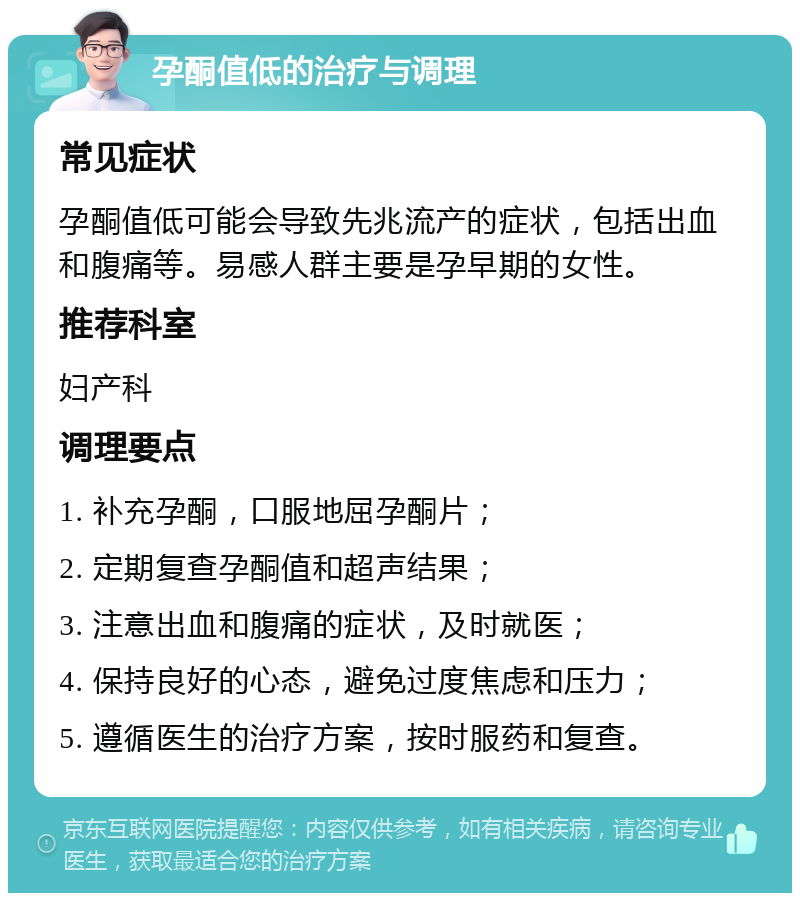 孕酮值低的治疗与调理 常见症状 孕酮值低可能会导致先兆流产的症状，包括出血和腹痛等。易感人群主要是孕早期的女性。 推荐科室 妇产科 调理要点 1. 补充孕酮，口服地屈孕酮片； 2. 定期复查孕酮值和超声结果； 3. 注意出血和腹痛的症状，及时就医； 4. 保持良好的心态，避免过度焦虑和压力； 5. 遵循医生的治疗方案，按时服药和复查。