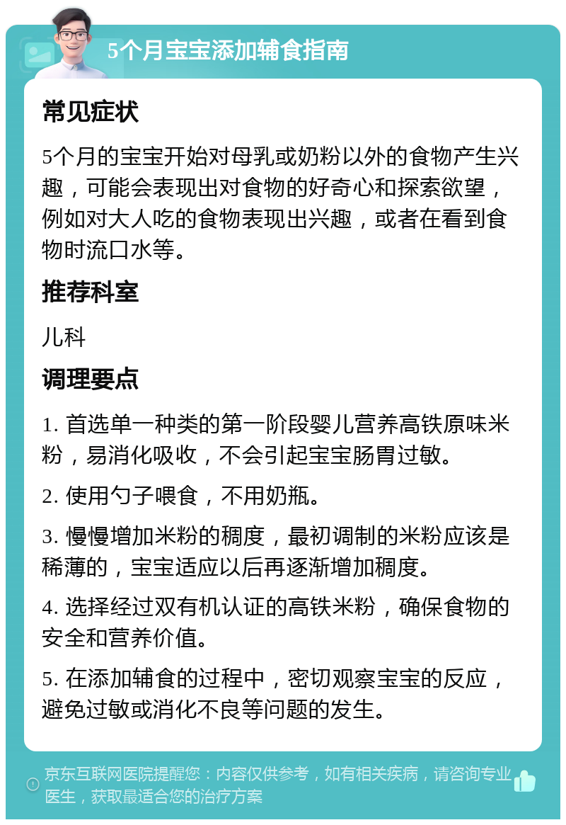 5个月宝宝添加辅食指南 常见症状 5个月的宝宝开始对母乳或奶粉以外的食物产生兴趣，可能会表现出对食物的好奇心和探索欲望，例如对大人吃的食物表现出兴趣，或者在看到食物时流口水等。 推荐科室 儿科 调理要点 1. 首选单一种类的第一阶段婴儿营养高铁原味米粉，易消化吸收，不会引起宝宝肠胃过敏。 2. 使用勺子喂食，不用奶瓶。 3. 慢慢增加米粉的稠度，最初调制的米粉应该是稀薄的，宝宝适应以后再逐渐增加稠度。 4. 选择经过双有机认证的高铁米粉，确保食物的安全和营养价值。 5. 在添加辅食的过程中，密切观察宝宝的反应，避免过敏或消化不良等问题的发生。