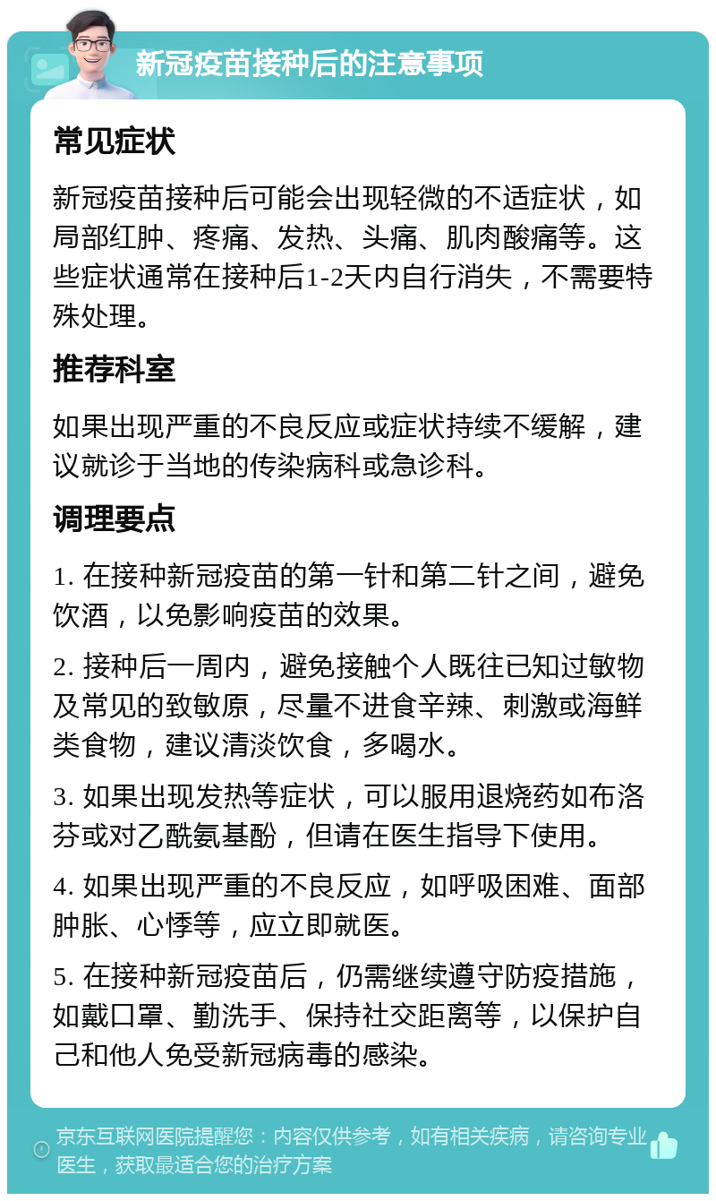 新冠疫苗接种后的注意事项 常见症状 新冠疫苗接种后可能会出现轻微的不适症状，如局部红肿、疼痛、发热、头痛、肌肉酸痛等。这些症状通常在接种后1-2天内自行消失，不需要特殊处理。 推荐科室 如果出现严重的不良反应或症状持续不缓解，建议就诊于当地的传染病科或急诊科。 调理要点 1. 在接种新冠疫苗的第一针和第二针之间，避免饮酒，以免影响疫苗的效果。 2. 接种后一周内，避免接触个人既往已知过敏物及常见的致敏原，尽量不进食辛辣、刺激或海鲜类食物，建议清淡饮食，多喝水。 3. 如果出现发热等症状，可以服用退烧药如布洛芬或对乙酰氨基酚，但请在医生指导下使用。 4. 如果出现严重的不良反应，如呼吸困难、面部肿胀、心悸等，应立即就医。 5. 在接种新冠疫苗后，仍需继续遵守防疫措施，如戴口罩、勤洗手、保持社交距离等，以保护自己和他人免受新冠病毒的感染。