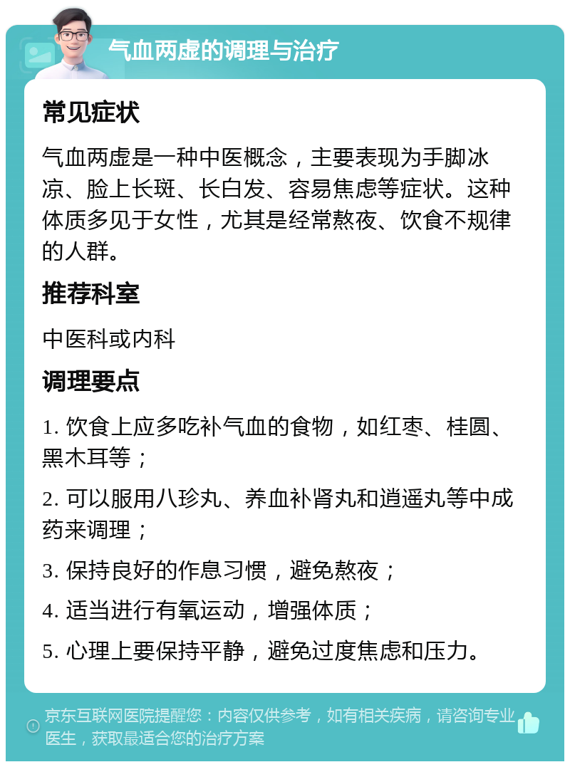 气血两虚的调理与治疗 常见症状 气血两虚是一种中医概念，主要表现为手脚冰凉、脸上长斑、长白发、容易焦虑等症状。这种体质多见于女性，尤其是经常熬夜、饮食不规律的人群。 推荐科室 中医科或内科 调理要点 1. 饮食上应多吃补气血的食物，如红枣、桂圆、黑木耳等； 2. 可以服用八珍丸、养血补肾丸和逍遥丸等中成药来调理； 3. 保持良好的作息习惯，避免熬夜； 4. 适当进行有氧运动，增强体质； 5. 心理上要保持平静，避免过度焦虑和压力。