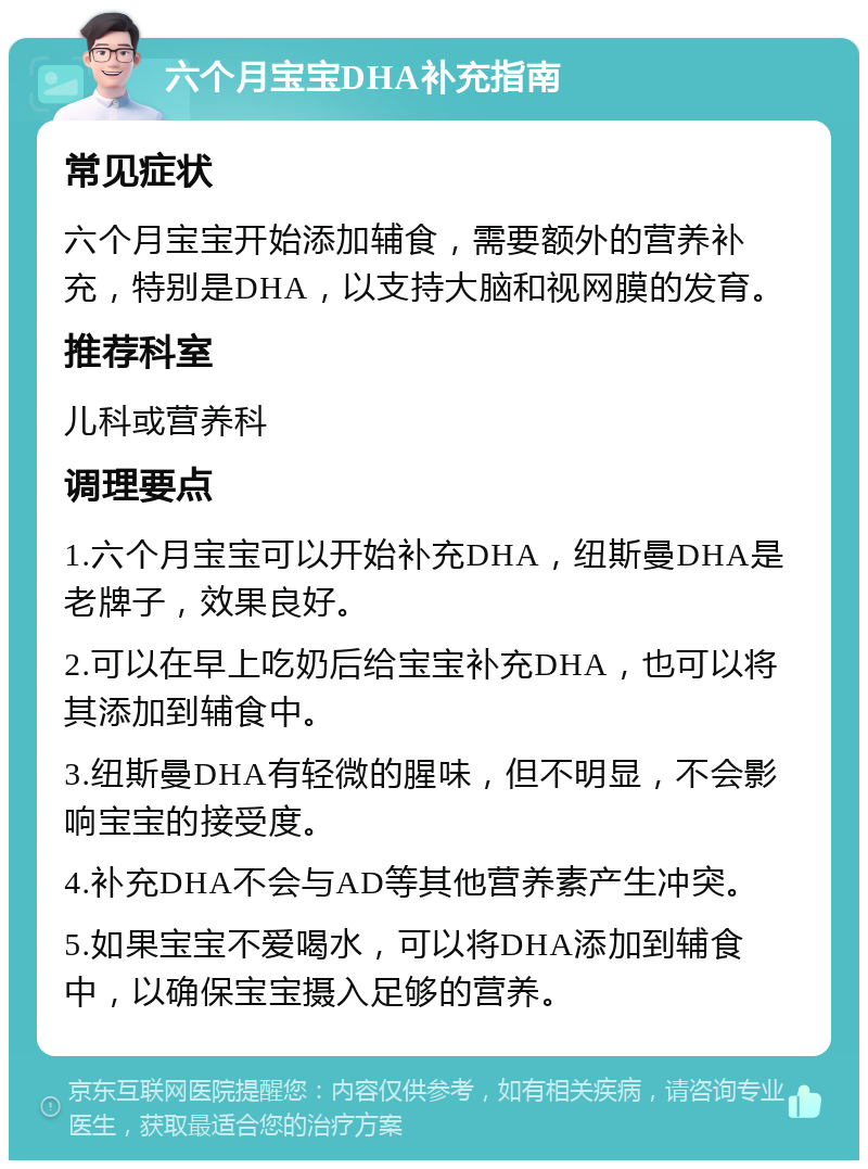 六个月宝宝DHA补充指南 常见症状 六个月宝宝开始添加辅食，需要额外的营养补充，特别是DHA，以支持大脑和视网膜的发育。 推荐科室 儿科或营养科 调理要点 1.六个月宝宝可以开始补充DHA，纽斯曼DHA是老牌子，效果良好。 2.可以在早上吃奶后给宝宝补充DHA，也可以将其添加到辅食中。 3.纽斯曼DHA有轻微的腥味，但不明显，不会影响宝宝的接受度。 4.补充DHA不会与AD等其他营养素产生冲突。 5.如果宝宝不爱喝水，可以将DHA添加到辅食中，以确保宝宝摄入足够的营养。