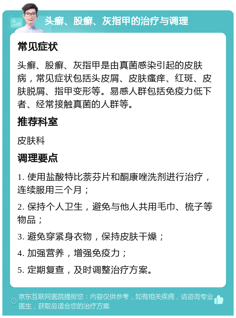 头癣、股癣、灰指甲的治疗与调理 常见症状 头癣、股癣、灰指甲是由真菌感染引起的皮肤病，常见症状包括头皮屑、皮肤瘙痒、红斑、皮肤脱屑、指甲变形等。易感人群包括免疫力低下者、经常接触真菌的人群等。 推荐科室 皮肤科 调理要点 1. 使用盐酸特比萘芬片和酮康唑洗剂进行治疗，连续服用三个月； 2. 保持个人卫生，避免与他人共用毛巾、梳子等物品； 3. 避免穿紧身衣物，保持皮肤干燥； 4. 加强营养，增强免疫力； 5. 定期复查，及时调整治疗方案。