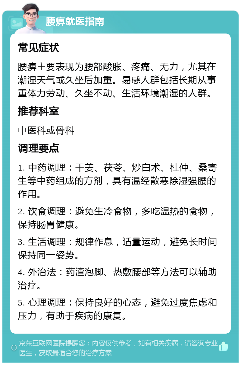 腰痹就医指南 常见症状 腰痹主要表现为腰部酸胀、疼痛、无力，尤其在潮湿天气或久坐后加重。易感人群包括长期从事重体力劳动、久坐不动、生活环境潮湿的人群。 推荐科室 中医科或骨科 调理要点 1. 中药调理：干姜、茯苓、炒白术、杜仲、桑寄生等中药组成的方剂，具有温经散寒除湿强腰的作用。 2. 饮食调理：避免生冷食物，多吃温热的食物，保持肠胃健康。 3. 生活调理：规律作息，适量运动，避免长时间保持同一姿势。 4. 外治法：药渣泡脚、热敷腰部等方法可以辅助治疗。 5. 心理调理：保持良好的心态，避免过度焦虑和压力，有助于疾病的康复。