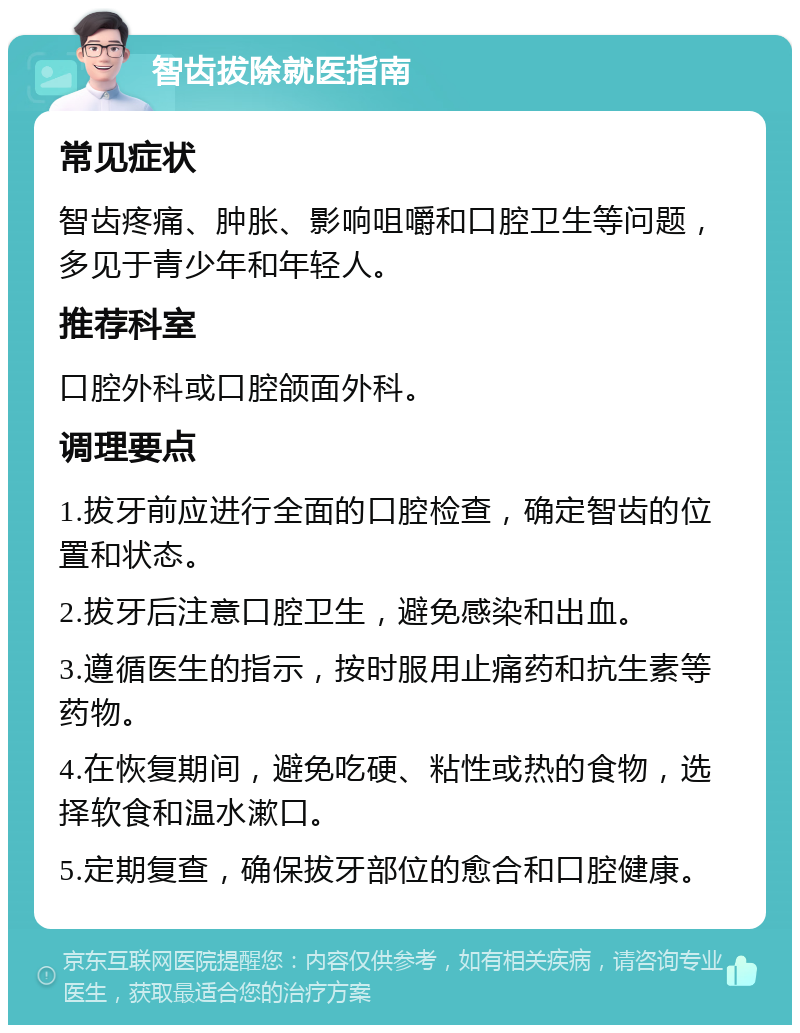 智齿拔除就医指南 常见症状 智齿疼痛、肿胀、影响咀嚼和口腔卫生等问题，多见于青少年和年轻人。 推荐科室 口腔外科或口腔颌面外科。 调理要点 1.拔牙前应进行全面的口腔检查，确定智齿的位置和状态。 2.拔牙后注意口腔卫生，避免感染和出血。 3.遵循医生的指示，按时服用止痛药和抗生素等药物。 4.在恢复期间，避免吃硬、粘性或热的食物，选择软食和温水漱口。 5.定期复查，确保拔牙部位的愈合和口腔健康。