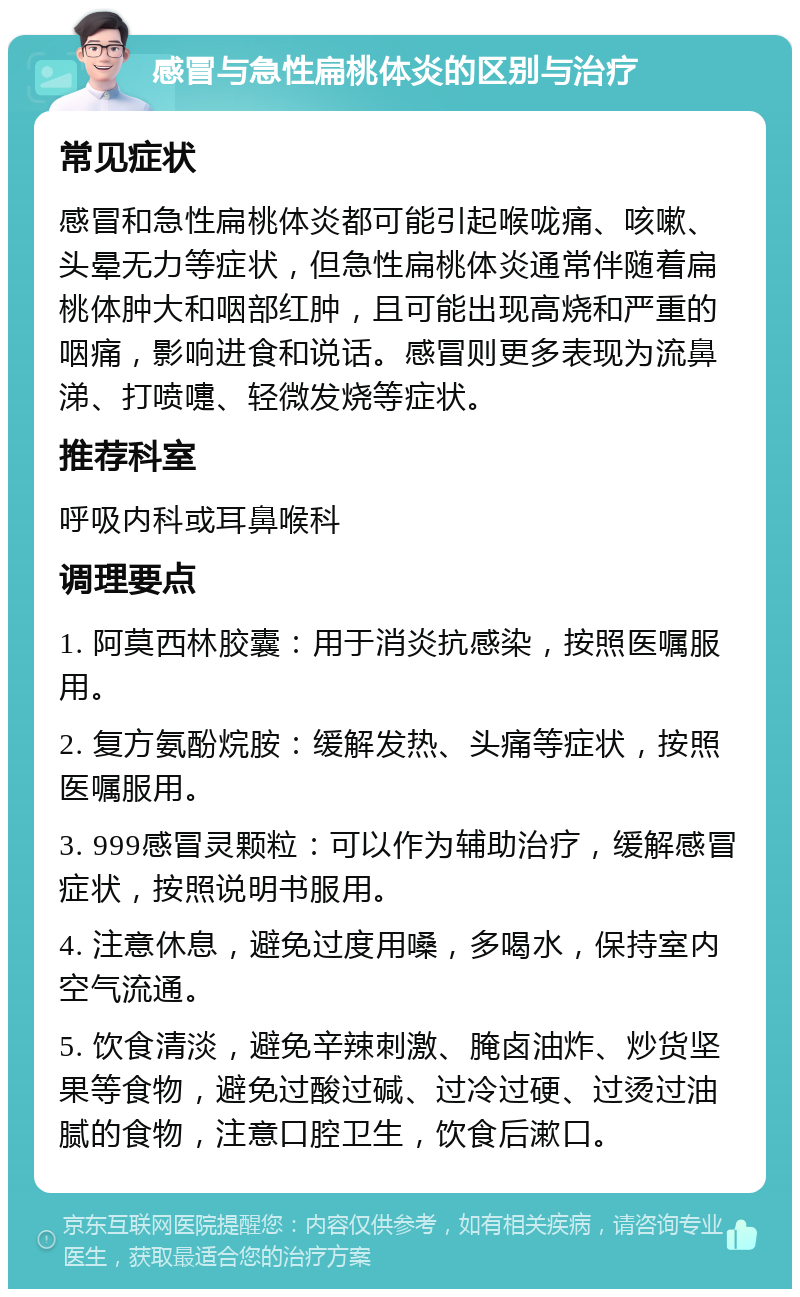 感冒与急性扁桃体炎的区别与治疗 常见症状 感冒和急性扁桃体炎都可能引起喉咙痛、咳嗽、头晕无力等症状，但急性扁桃体炎通常伴随着扁桃体肿大和咽部红肿，且可能出现高烧和严重的咽痛，影响进食和说话。感冒则更多表现为流鼻涕、打喷嚏、轻微发烧等症状。 推荐科室 呼吸内科或耳鼻喉科 调理要点 1. 阿莫西林胶囊：用于消炎抗感染，按照医嘱服用。 2. 复方氨酚烷胺：缓解发热、头痛等症状，按照医嘱服用。 3. 999感冒灵颗粒：可以作为辅助治疗，缓解感冒症状，按照说明书服用。 4. 注意休息，避免过度用嗓，多喝水，保持室内空气流通。 5. 饮食清淡，避免辛辣刺激、腌卤油炸、炒货坚果等食物，避免过酸过碱、过冷过硬、过烫过油腻的食物，注意口腔卫生，饮食后漱口。