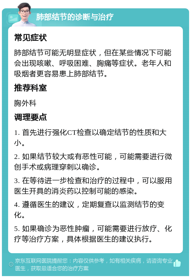 肺部结节的诊断与治疗 常见症状 肺部结节可能无明显症状，但在某些情况下可能会出现咳嗽、呼吸困难、胸痛等症状。老年人和吸烟者更容易患上肺部结节。 推荐科室 胸外科 调理要点 1. 首先进行强化CT检查以确定结节的性质和大小。 2. 如果结节较大或有恶性可能，可能需要进行微创手术或病理穿刺以确诊。 3. 在等待进一步检查和治疗的过程中，可以服用医生开具的消炎药以控制可能的感染。 4. 遵循医生的建议，定期复查以监测结节的变化。 5. 如果确诊为恶性肿瘤，可能需要进行放疗、化疗等治疗方案，具体根据医生的建议执行。