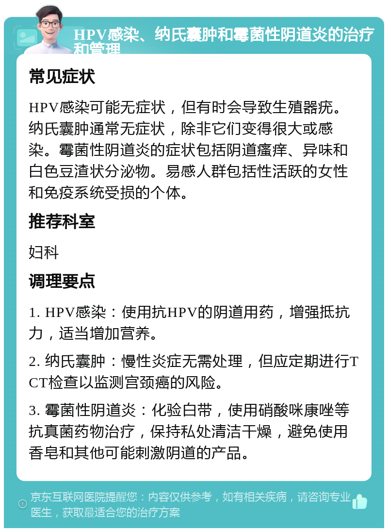 HPV感染、纳氏囊肿和霉菌性阴道炎的治疗和管理 常见症状 HPV感染可能无症状，但有时会导致生殖器疣。纳氏囊肿通常无症状，除非它们变得很大或感染。霉菌性阴道炎的症状包括阴道瘙痒、异味和白色豆渣状分泌物。易感人群包括性活跃的女性和免疫系统受损的个体。 推荐科室 妇科 调理要点 1. HPV感染：使用抗HPV的阴道用药，增强抵抗力，适当增加营养。 2. 纳氏囊肿：慢性炎症无需处理，但应定期进行TCT检查以监测宫颈癌的风险。 3. 霉菌性阴道炎：化验白带，使用硝酸咪康唑等抗真菌药物治疗，保持私处清洁干燥，避免使用香皂和其他可能刺激阴道的产品。