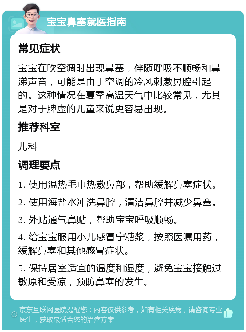 宝宝鼻塞就医指南 常见症状 宝宝在吹空调时出现鼻塞，伴随呼吸不顺畅和鼻涕声音，可能是由于空调的冷风刺激鼻腔引起的。这种情况在夏季高温天气中比较常见，尤其是对于脾虚的儿童来说更容易出现。 推荐科室 儿科 调理要点 1. 使用温热毛巾热敷鼻部，帮助缓解鼻塞症状。 2. 使用海盐水冲洗鼻腔，清洁鼻腔并减少鼻塞。 3. 外贴通气鼻贴，帮助宝宝呼吸顺畅。 4. 给宝宝服用小儿感冒宁糖浆，按照医嘱用药，缓解鼻塞和其他感冒症状。 5. 保持居室适宜的温度和湿度，避免宝宝接触过敏原和受凉，预防鼻塞的发生。