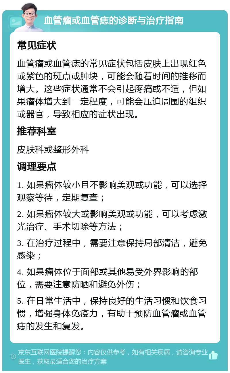 血管瘤或血管痣的诊断与治疗指南 常见症状 血管瘤或血管痣的常见症状包括皮肤上出现红色或紫色的斑点或肿块，可能会随着时间的推移而增大。这些症状通常不会引起疼痛或不适，但如果瘤体增大到一定程度，可能会压迫周围的组织或器官，导致相应的症状出现。 推荐科室 皮肤科或整形外科 调理要点 1. 如果瘤体较小且不影响美观或功能，可以选择观察等待，定期复查； 2. 如果瘤体较大或影响美观或功能，可以考虑激光治疗、手术切除等方法； 3. 在治疗过程中，需要注意保持局部清洁，避免感染； 4. 如果瘤体位于面部或其他易受外界影响的部位，需要注意防晒和避免外伤； 5. 在日常生活中，保持良好的生活习惯和饮食习惯，增强身体免疫力，有助于预防血管瘤或血管痣的发生和复发。