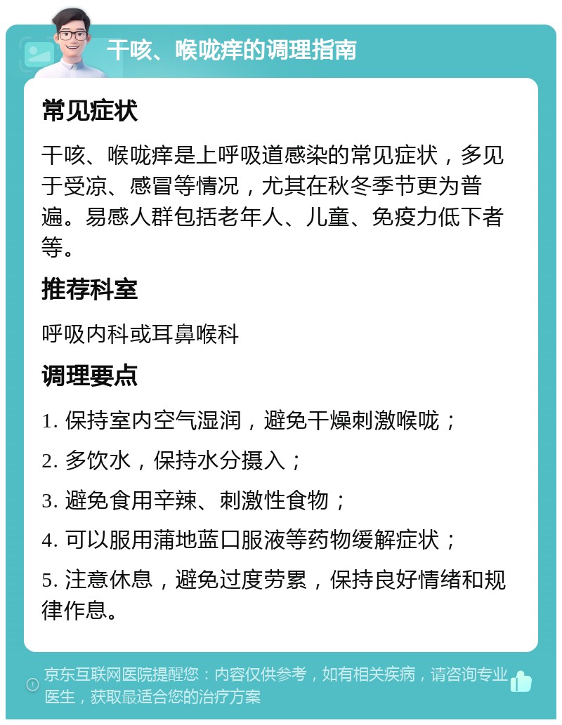 干咳、喉咙痒的调理指南 常见症状 干咳、喉咙痒是上呼吸道感染的常见症状，多见于受凉、感冒等情况，尤其在秋冬季节更为普遍。易感人群包括老年人、儿童、免疫力低下者等。 推荐科室 呼吸内科或耳鼻喉科 调理要点 1. 保持室内空气湿润，避免干燥刺激喉咙； 2. 多饮水，保持水分摄入； 3. 避免食用辛辣、刺激性食物； 4. 可以服用蒲地蓝口服液等药物缓解症状； 5. 注意休息，避免过度劳累，保持良好情绪和规律作息。