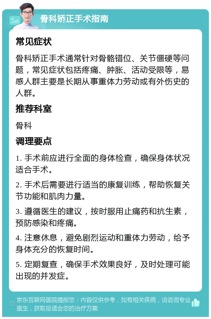 骨科矫正手术指南 常见症状 骨科矫正手术通常针对骨骼错位、关节僵硬等问题，常见症状包括疼痛、肿胀、活动受限等，易感人群主要是长期从事重体力劳动或有外伤史的人群。 推荐科室 骨科 调理要点 1. 手术前应进行全面的身体检查，确保身体状况适合手术。 2. 手术后需要进行适当的康复训练，帮助恢复关节功能和肌肉力量。 3. 遵循医生的建议，按时服用止痛药和抗生素，预防感染和疼痛。 4. 注意休息，避免剧烈运动和重体力劳动，给予身体充分的恢复时间。 5. 定期复查，确保手术效果良好，及时处理可能出现的并发症。