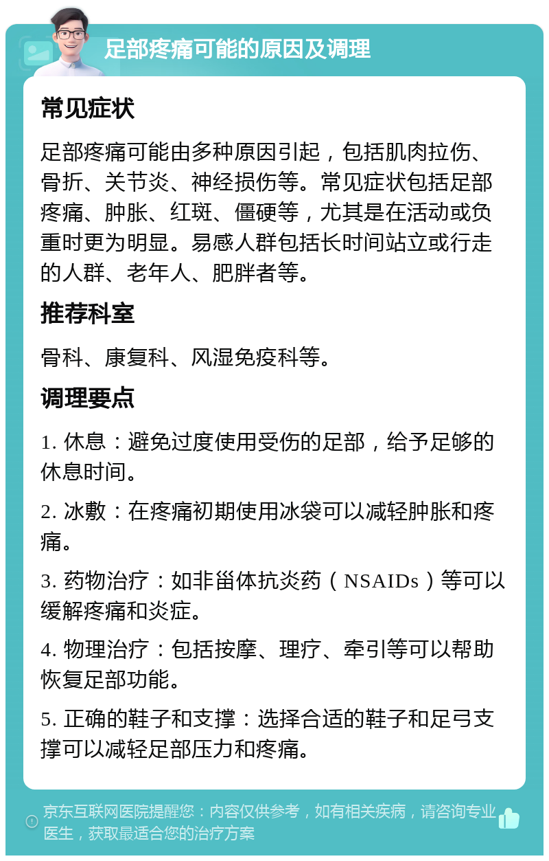 足部疼痛可能的原因及调理 常见症状 足部疼痛可能由多种原因引起，包括肌肉拉伤、骨折、关节炎、神经损伤等。常见症状包括足部疼痛、肿胀、红斑、僵硬等，尤其是在活动或负重时更为明显。易感人群包括长时间站立或行走的人群、老年人、肥胖者等。 推荐科室 骨科、康复科、风湿免疫科等。 调理要点 1. 休息：避免过度使用受伤的足部，给予足够的休息时间。 2. 冰敷：在疼痛初期使用冰袋可以减轻肿胀和疼痛。 3. 药物治疗：如非甾体抗炎药（NSAIDs）等可以缓解疼痛和炎症。 4. 物理治疗：包括按摩、理疗、牵引等可以帮助恢复足部功能。 5. 正确的鞋子和支撑：选择合适的鞋子和足弓支撑可以减轻足部压力和疼痛。