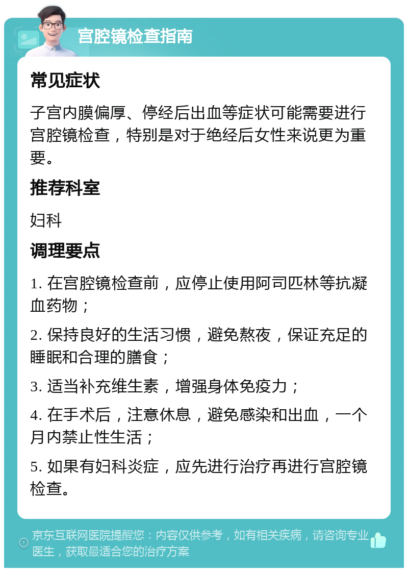 宫腔镜检查指南 常见症状 子宫内膜偏厚、停经后出血等症状可能需要进行宫腔镜检查，特别是对于绝经后女性来说更为重要。 推荐科室 妇科 调理要点 1. 在宫腔镜检查前，应停止使用阿司匹林等抗凝血药物； 2. 保持良好的生活习惯，避免熬夜，保证充足的睡眠和合理的膳食； 3. 适当补充维生素，增强身体免疫力； 4. 在手术后，注意休息，避免感染和出血，一个月内禁止性生活； 5. 如果有妇科炎症，应先进行治疗再进行宫腔镜检查。