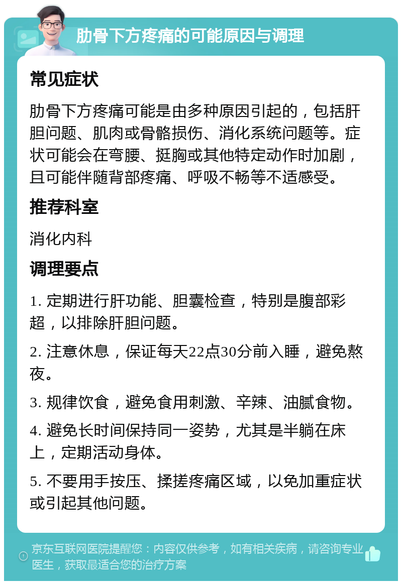 肋骨下方疼痛的可能原因与调理 常见症状 肋骨下方疼痛可能是由多种原因引起的，包括肝胆问题、肌肉或骨骼损伤、消化系统问题等。症状可能会在弯腰、挺胸或其他特定动作时加剧，且可能伴随背部疼痛、呼吸不畅等不适感受。 推荐科室 消化内科 调理要点 1. 定期进行肝功能、胆囊检查，特别是腹部彩超，以排除肝胆问题。 2. 注意休息，保证每天22点30分前入睡，避免熬夜。 3. 规律饮食，避免食用刺激、辛辣、油腻食物。 4. 避免长时间保持同一姿势，尤其是半躺在床上，定期活动身体。 5. 不要用手按压、揉搓疼痛区域，以免加重症状或引起其他问题。