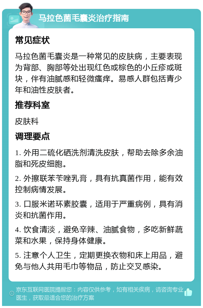 马拉色菌毛囊炎治疗指南 常见症状 马拉色菌毛囊炎是一种常见的皮肤病，主要表现为背部、胸部等处出现红色或棕色的小丘疹或斑块，伴有油腻感和轻微瘙痒。易感人群包括青少年和油性皮肤者。 推荐科室 皮肤科 调理要点 1. 外用二硫化硒洗剂清洗皮肤，帮助去除多余油脂和死皮细胞。 2. 外擦联苯苄唑乳膏，具有抗真菌作用，能有效控制病情发展。 3. 口服米诺环素胶囊，适用于严重病例，具有消炎和抗菌作用。 4. 饮食清淡，避免辛辣、油腻食物，多吃新鲜蔬菜和水果，保持身体健康。 5. 注意个人卫生，定期更换衣物和床上用品，避免与他人共用毛巾等物品，防止交叉感染。