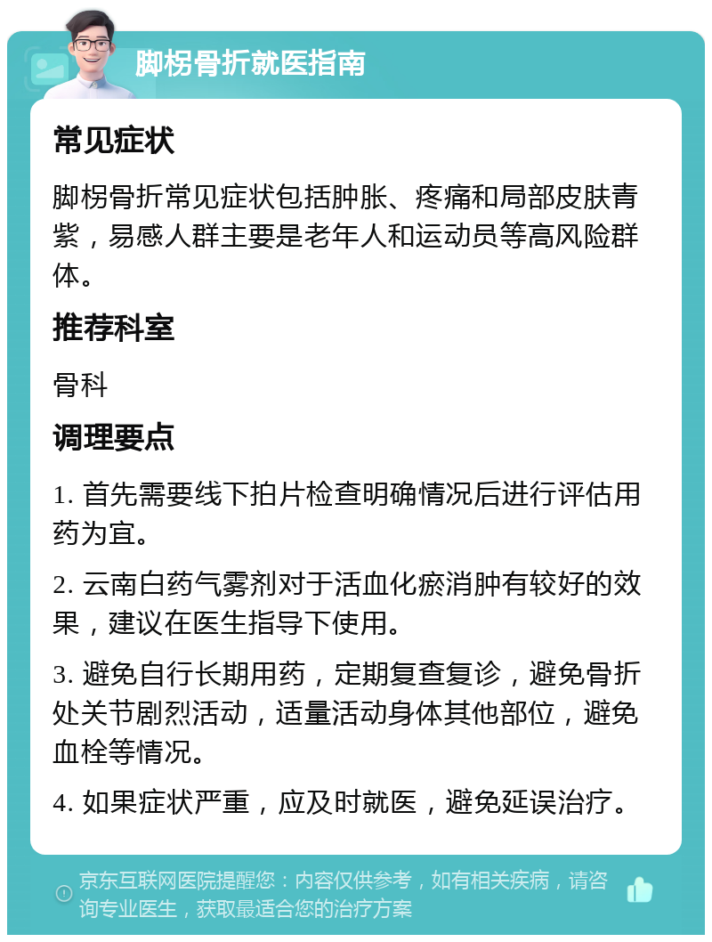 脚柺骨折就医指南 常见症状 脚柺骨折常见症状包括肿胀、疼痛和局部皮肤青紫，易感人群主要是老年人和运动员等高风险群体。 推荐科室 骨科 调理要点 1. 首先需要线下拍片检查明确情况后进行评估用药为宜。 2. 云南白药气雾剂对于活血化瘀消肿有较好的效果，建议在医生指导下使用。 3. 避免自行长期用药，定期复查复诊，避免骨折处关节剧烈活动，适量活动身体其他部位，避免血栓等情况。 4. 如果症状严重，应及时就医，避免延误治疗。