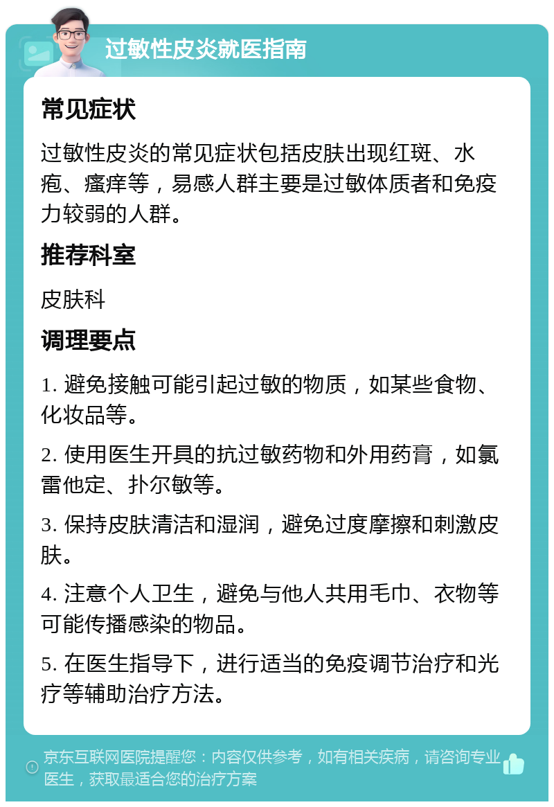 过敏性皮炎就医指南 常见症状 过敏性皮炎的常见症状包括皮肤出现红斑、水疱、瘙痒等，易感人群主要是过敏体质者和免疫力较弱的人群。 推荐科室 皮肤科 调理要点 1. 避免接触可能引起过敏的物质，如某些食物、化妆品等。 2. 使用医生开具的抗过敏药物和外用药膏，如氯雷他定、扑尔敏等。 3. 保持皮肤清洁和湿润，避免过度摩擦和刺激皮肤。 4. 注意个人卫生，避免与他人共用毛巾、衣物等可能传播感染的物品。 5. 在医生指导下，进行适当的免疫调节治疗和光疗等辅助治疗方法。