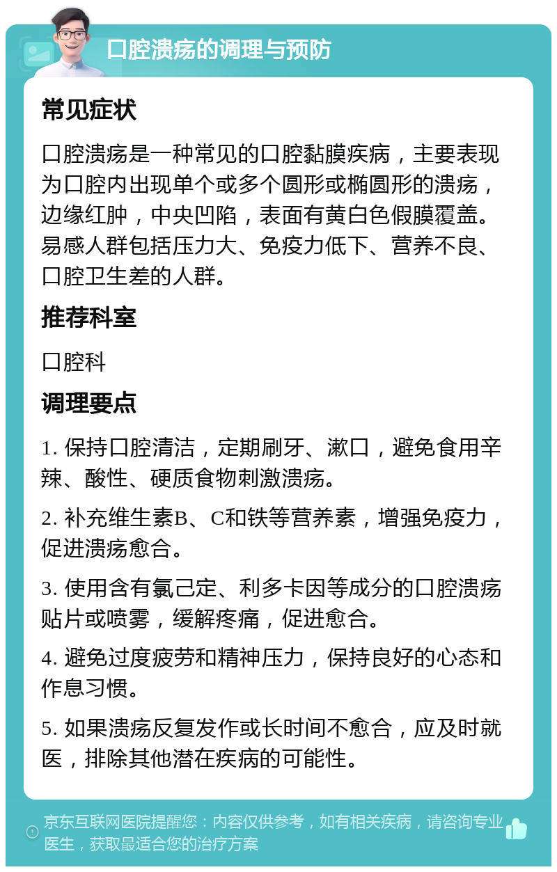 口腔溃疡的调理与预防 常见症状 口腔溃疡是一种常见的口腔黏膜疾病，主要表现为口腔内出现单个或多个圆形或椭圆形的溃疡，边缘红肿，中央凹陷，表面有黄白色假膜覆盖。易感人群包括压力大、免疫力低下、营养不良、口腔卫生差的人群。 推荐科室 口腔科 调理要点 1. 保持口腔清洁，定期刷牙、漱口，避免食用辛辣、酸性、硬质食物刺激溃疡。 2. 补充维生素B、C和铁等营养素，增强免疫力，促进溃疡愈合。 3. 使用含有氯己定、利多卡因等成分的口腔溃疡贴片或喷雾，缓解疼痛，促进愈合。 4. 避免过度疲劳和精神压力，保持良好的心态和作息习惯。 5. 如果溃疡反复发作或长时间不愈合，应及时就医，排除其他潜在疾病的可能性。