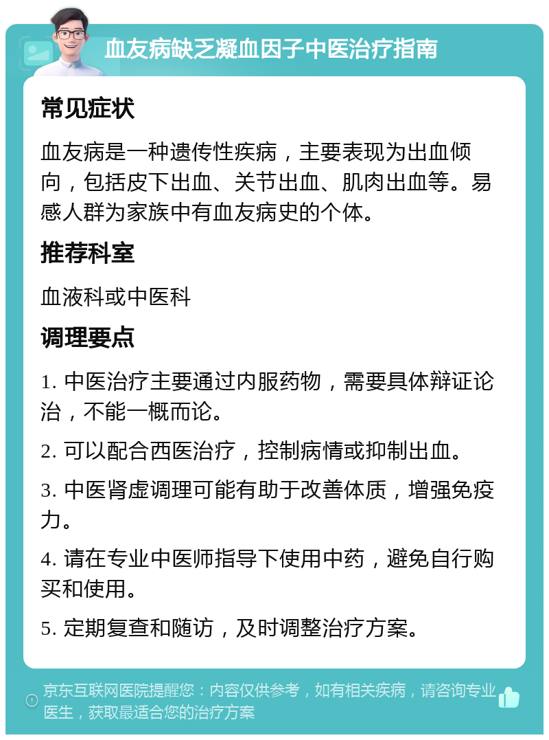 血友病缺乏凝血因子中医治疗指南 常见症状 血友病是一种遗传性疾病，主要表现为出血倾向，包括皮下出血、关节出血、肌肉出血等。易感人群为家族中有血友病史的个体。 推荐科室 血液科或中医科 调理要点 1. 中医治疗主要通过内服药物，需要具体辩证论治，不能一概而论。 2. 可以配合西医治疗，控制病情或抑制出血。 3. 中医肾虚调理可能有助于改善体质，增强免疫力。 4. 请在专业中医师指导下使用中药，避免自行购买和使用。 5. 定期复查和随访，及时调整治疗方案。