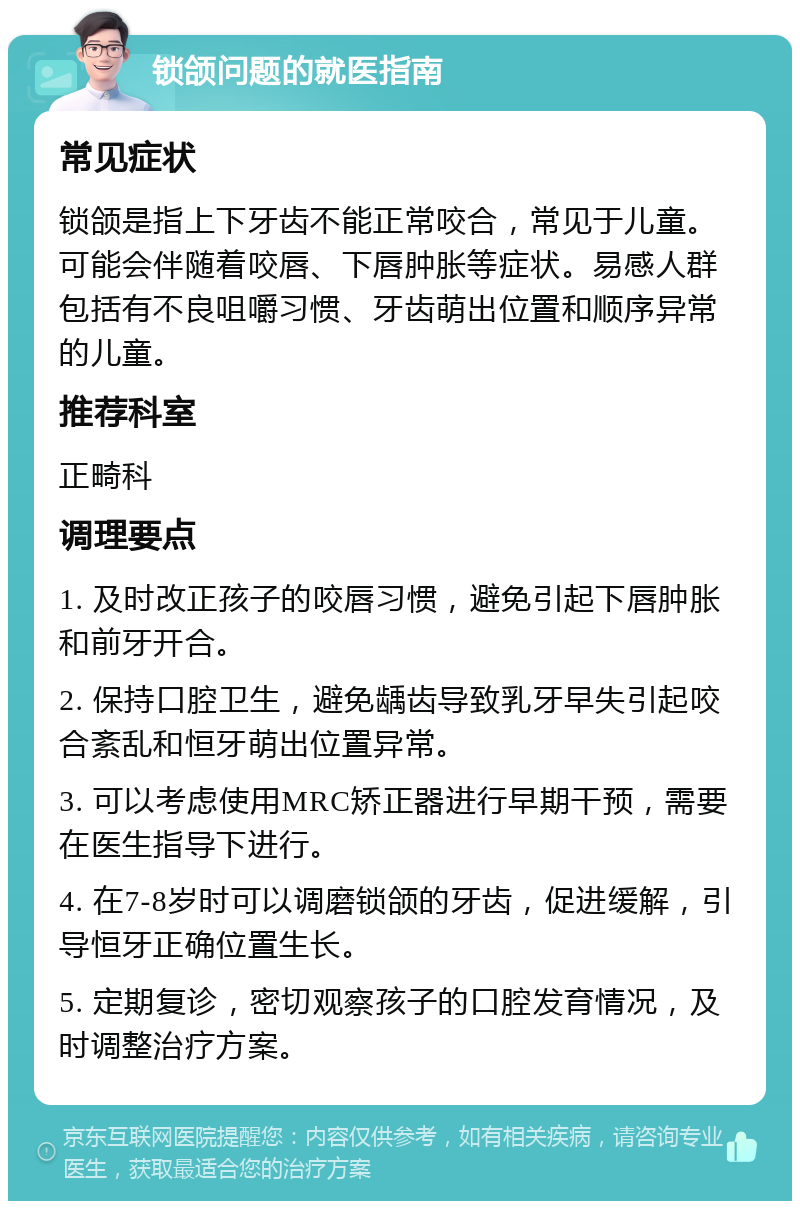 锁颌问题的就医指南 常见症状 锁颌是指上下牙齿不能正常咬合，常见于儿童。可能会伴随着咬唇、下唇肿胀等症状。易感人群包括有不良咀嚼习惯、牙齿萌出位置和顺序异常的儿童。 推荐科室 正畸科 调理要点 1. 及时改正孩子的咬唇习惯，避免引起下唇肿胀和前牙开合。 2. 保持口腔卫生，避免龋齿导致乳牙早失引起咬合紊乱和恒牙萌出位置异常。 3. 可以考虑使用MRC矫正器进行早期干预，需要在医生指导下进行。 4. 在7-8岁时可以调磨锁颌的牙齿，促进缓解，引导恒牙正确位置生长。 5. 定期复诊，密切观察孩子的口腔发育情况，及时调整治疗方案。