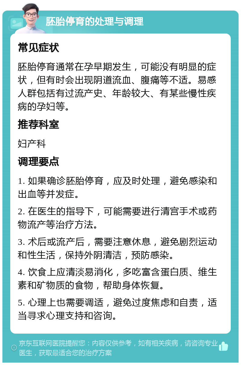 胚胎停育的处理与调理 常见症状 胚胎停育通常在孕早期发生，可能没有明显的症状，但有时会出现阴道流血、腹痛等不适。易感人群包括有过流产史、年龄较大、有某些慢性疾病的孕妇等。 推荐科室 妇产科 调理要点 1. 如果确诊胚胎停育，应及时处理，避免感染和出血等并发症。 2. 在医生的指导下，可能需要进行清宫手术或药物流产等治疗方法。 3. 术后或流产后，需要注意休息，避免剧烈运动和性生活，保持外阴清洁，预防感染。 4. 饮食上应清淡易消化，多吃富含蛋白质、维生素和矿物质的食物，帮助身体恢复。 5. 心理上也需要调适，避免过度焦虑和自责，适当寻求心理支持和咨询。