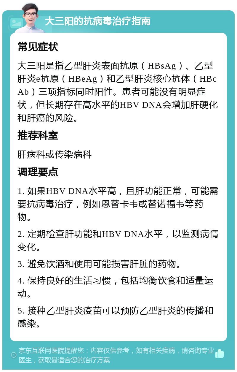 大三阳的抗病毒治疗指南 常见症状 大三阳是指乙型肝炎表面抗原（HBsAg）、乙型肝炎e抗原（HBeAg）和乙型肝炎核心抗体（HBcAb）三项指标同时阳性。患者可能没有明显症状，但长期存在高水平的HBV DNA会增加肝硬化和肝癌的风险。 推荐科室 肝病科或传染病科 调理要点 1. 如果HBV DNA水平高，且肝功能正常，可能需要抗病毒治疗，例如恩替卡韦或替诺福韦等药物。 2. 定期检查肝功能和HBV DNA水平，以监测病情变化。 3. 避免饮酒和使用可能损害肝脏的药物。 4. 保持良好的生活习惯，包括均衡饮食和适量运动。 5. 接种乙型肝炎疫苗可以预防乙型肝炎的传播和感染。