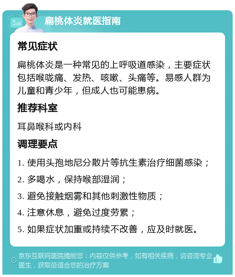 扁桃体炎就医指南 常见症状 扁桃体炎是一种常见的上呼吸道感染，主要症状包括喉咙痛、发热、咳嗽、头痛等。易感人群为儿童和青少年，但成人也可能患病。 推荐科室 耳鼻喉科或内科 调理要点 1. 使用头孢地尼分散片等抗生素治疗细菌感染； 2. 多喝水，保持喉部湿润； 3. 避免接触烟雾和其他刺激性物质； 4. 注意休息，避免过度劳累； 5. 如果症状加重或持续不改善，应及时就医。